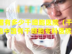 全国有多少干细胞医院（干 🐞 细胞中国有干细胞专科医院吗）